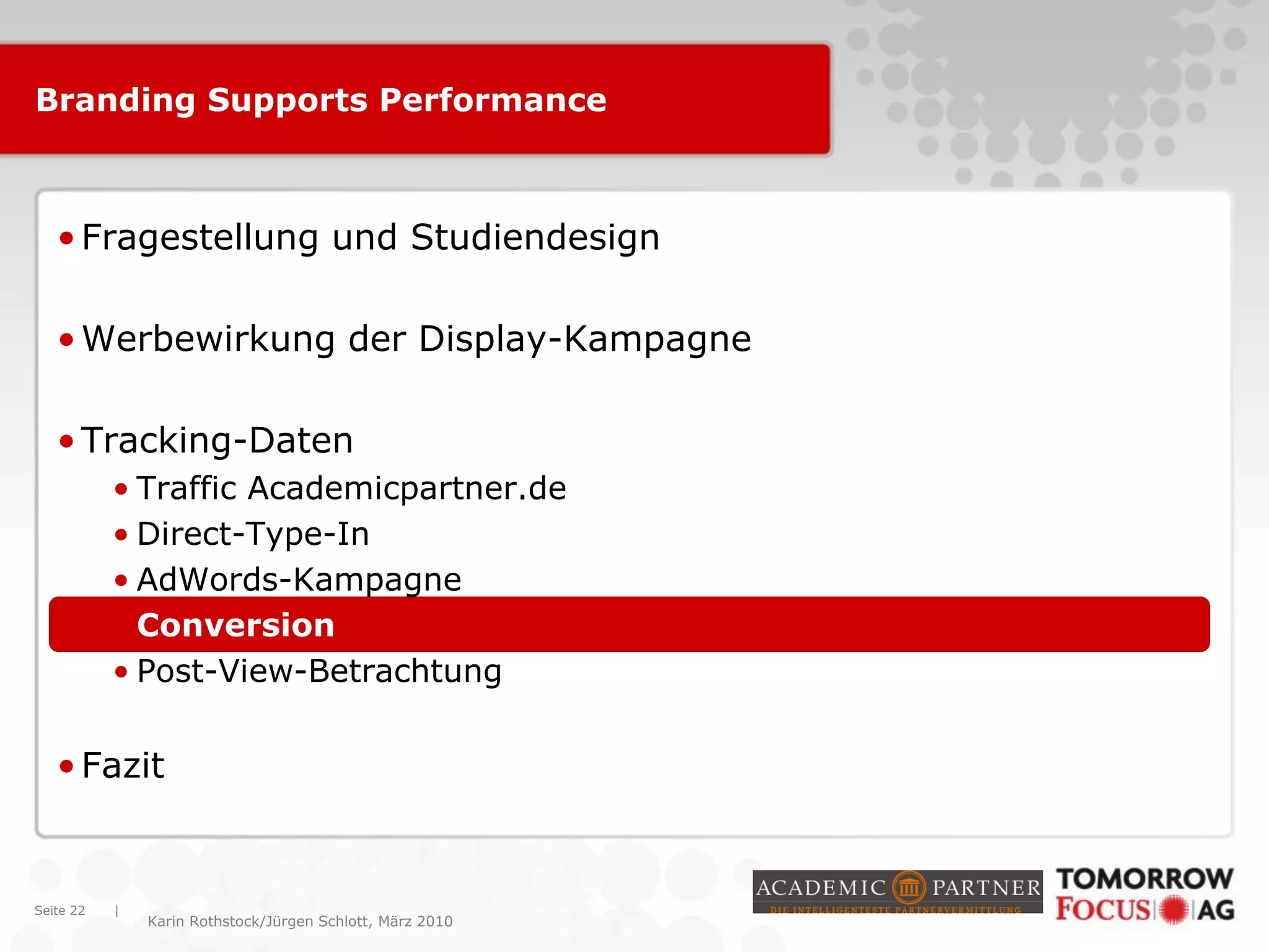 |
Karin Rothstock/Jürgen Schlott, März 2010
Branding Supports Performance
•Fragestellung und Studiendesign
•Werbewirkung der Display-Kampagne
•Tracking-Daten
• Traffic Academicpartner.de
• Direct-Type-In
• AdWords-Kampagne
• Conversion
• Post-View-Betrachtung
•Fazit
Seite 22
 