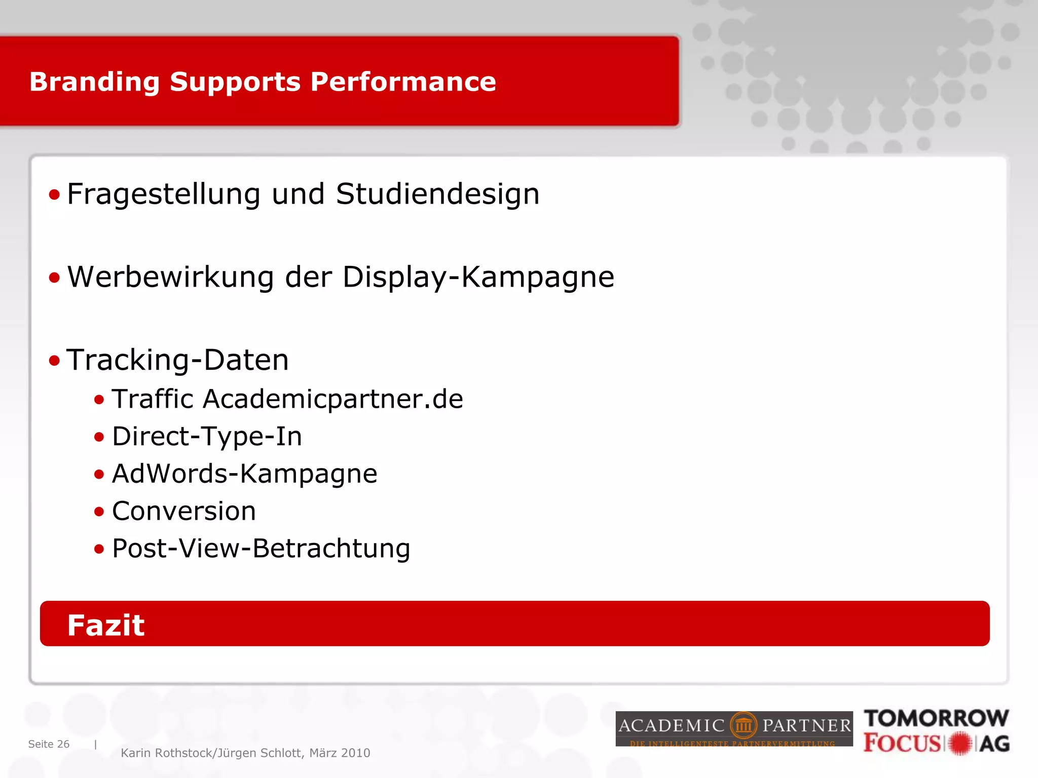 |
Karin Rothstock/Jürgen Schlott, März 2010
Branding Supports Performance
•Fragestellung und Studiendesign
•Werbewirkung der Display-Kampagne
•Tracking-Daten
• Traffic Academicpartner.de
• Direct-Type-In
• AdWords-Kampagne
• Conversion
• Post-View-Betrachtung
•Fazit
Seite 26
 
