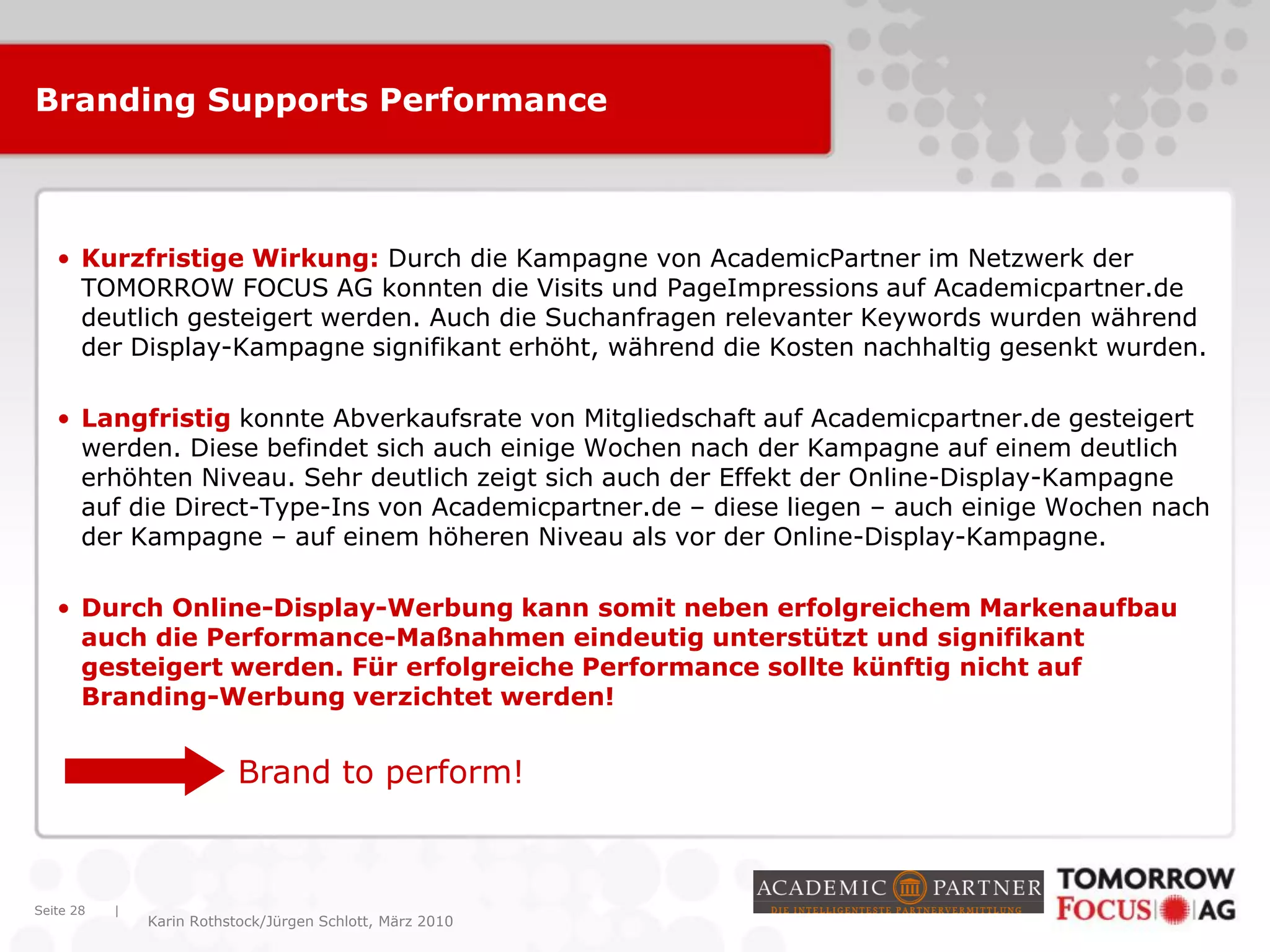 |
Karin Rothstock/Jürgen Schlott, März 2010
Branding Supports Performance
• Kurzfristige Wirkung: Durch die Kampagne von AcademicPartner im Netzwerk der
TOMORROW FOCUS AG konnten die Visits und PageImpressions auf Academicpartner.de
deutlich gesteigert werden. Auch die Suchanfragen relevanter Keywords wurden während
der Display-Kampagne signifikant erhöht, während die Kosten nachhaltig gesenkt wurden.
• Langfristig konnte Abverkaufsrate von Mitgliedschaft auf Academicpartner.de gesteigert
werden. Diese befindet sich auch einige Wochen nach der Kampagne auf einem deutlich
erhöhten Niveau. Sehr deutlich zeigt sich auch der Effekt der Online-Display-Kampagne
auf die Direct-Type-Ins von Academicpartner.de – diese liegen – auch einige Wochen nach
der Kampagne – auf einem höheren Niveau als vor der Online-Display-Kampagne.
• Durch Online-Display-Werbung kann somit neben erfolgreichem Markenaufbau
auch die Performance-Maßnahmen eindeutig unterstützt und signifikant
gesteigert werden. Für erfolgreiche Performance sollte künftig nicht auf
Branding-Werbung verzichtet werden!
Seite 28
Brand to perform!
 
