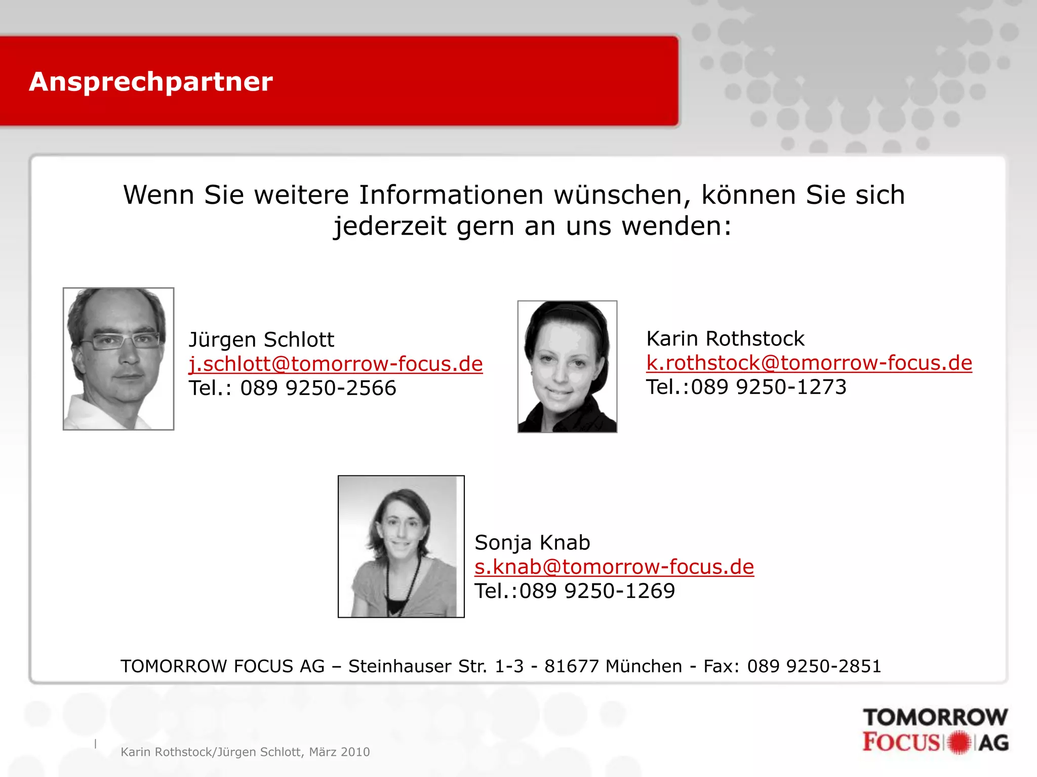|
Karin Rothstock/Jürgen Schlott, März 2010
TOMORROW FOCUS AG – Steinhauser Str. 1-3 - 81677 München - Fax: 089 9250-2851
Wenn Sie weitere Informationen wünschen, können Sie sich
jederzeit gern an uns wenden:
Karin Rothstock
k.rothstock@tomorrow-focus.de
Tel.:089 9250-1273
Ansprechpartner
Jürgen Schlott
j.schlott@tomorrow-focus.de
Tel.: 089 9250-2566
Sonja Knab
s.knab@tomorrow-focus.de
Tel.:089 9250-1269
 