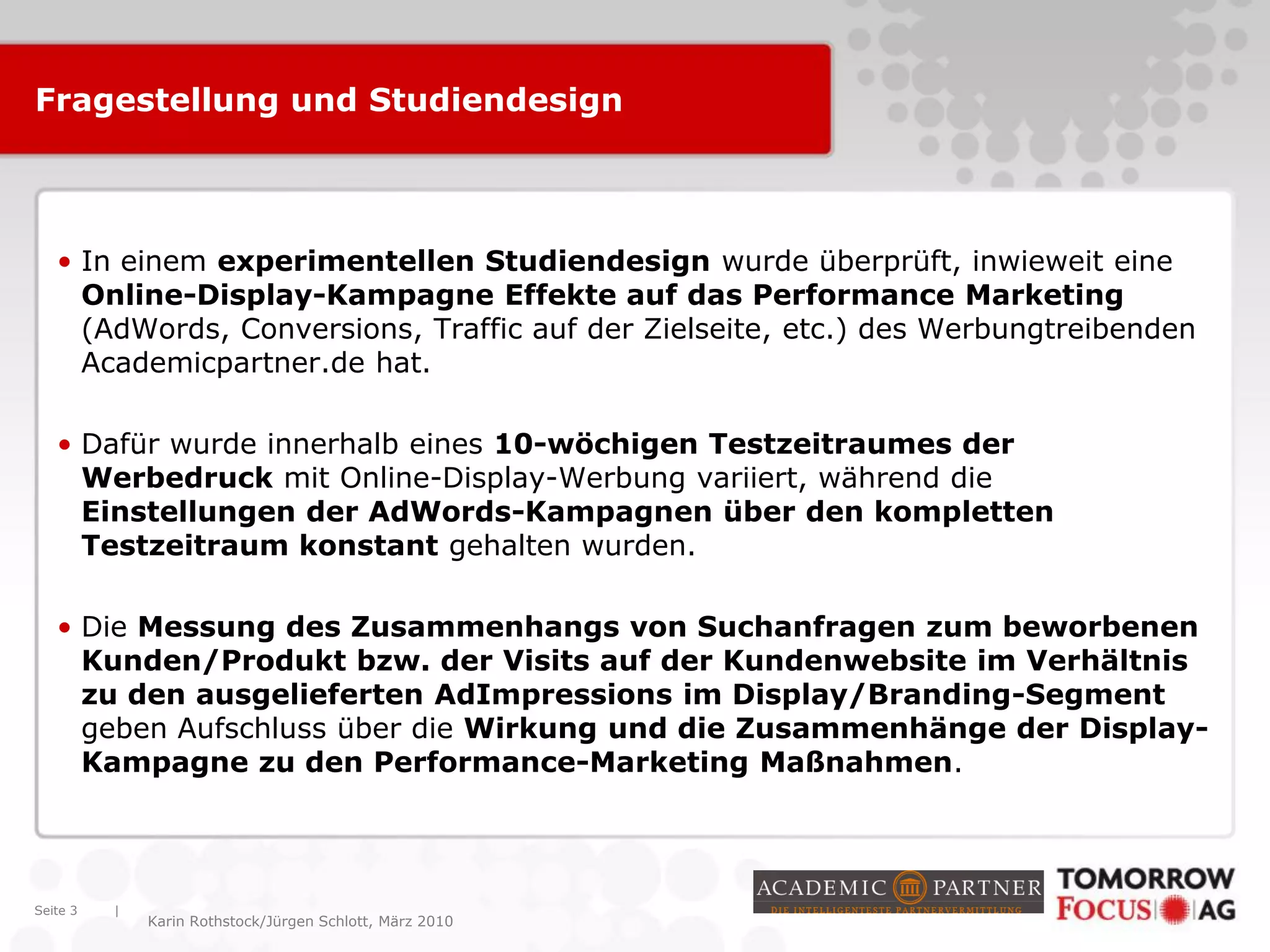 |
Karin Rothstock/Jürgen Schlott, März 2010
Fragestellung und Studiendesign
• In einem experimentellen Studiendesign wurde überprüft, inwieweit eine
Online-Display-Kampagne Effekte auf das Performance Marketing
(AdWords, Conversions, Traffic auf der Zielseite, etc.) des Werbungtreibenden
Academicpartner.de hat.
• Dafür wurde innerhalb eines 10-wöchigen Testzeitraumes der
Werbedruck mit Online-Display-Werbung variiert, während die
Einstellungen der AdWords-Kampagnen über den kompletten
Testzeitraum konstant gehalten wurden.
• Die Messung des Zusammenhangs von Suchanfragen zum beworbenen
Kunden/Produkt bzw. der Visits auf der Kundenwebsite im Verhältnis
zu den ausgelieferten AdImpressions im Display/Branding-Segment
geben Aufschluss über die Wirkung und die Zusammenhänge der Display-
Kampagne zu den Performance-Marketing Maßnahmen.
Seite 3
 