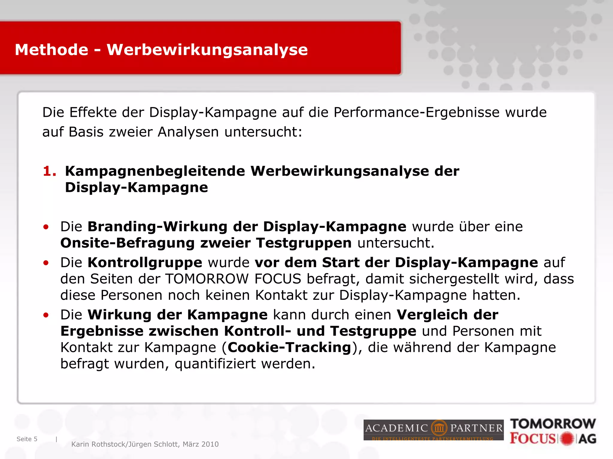 |
Karin Rothstock/Jürgen Schlott, März 2010
Methode - Werbewirkungsanalyse
Seite 5
Die Effekte der Display-Kampagne auf die Performance-Ergebnisse wurde
auf Basis zweier Analysen untersucht:
1. Kampagnenbegleitende Werbewirkungsanalyse der
Display-Kampagne
• Die Branding-Wirkung der Display-Kampagne wurde über eine
Onsite-Befragung zweier Testgruppen untersucht.
• Die Kontrollgruppe wurde vor dem Start der Display-Kampagne auf
den Seiten der TOMORROW FOCUS befragt, damit sichergestellt wird, dass
diese Personen noch keinen Kontakt zur Display-Kampagne hatten.
• Die Wirkung der Kampagne kann durch einen Vergleich der
Ergebnisse zwischen Kontroll- und Testgruppe und Personen mit
Kontakt zur Kampagne (Cookie-Tracking), die während der Kampagne
befragt wurden, quantifiziert werden.
 