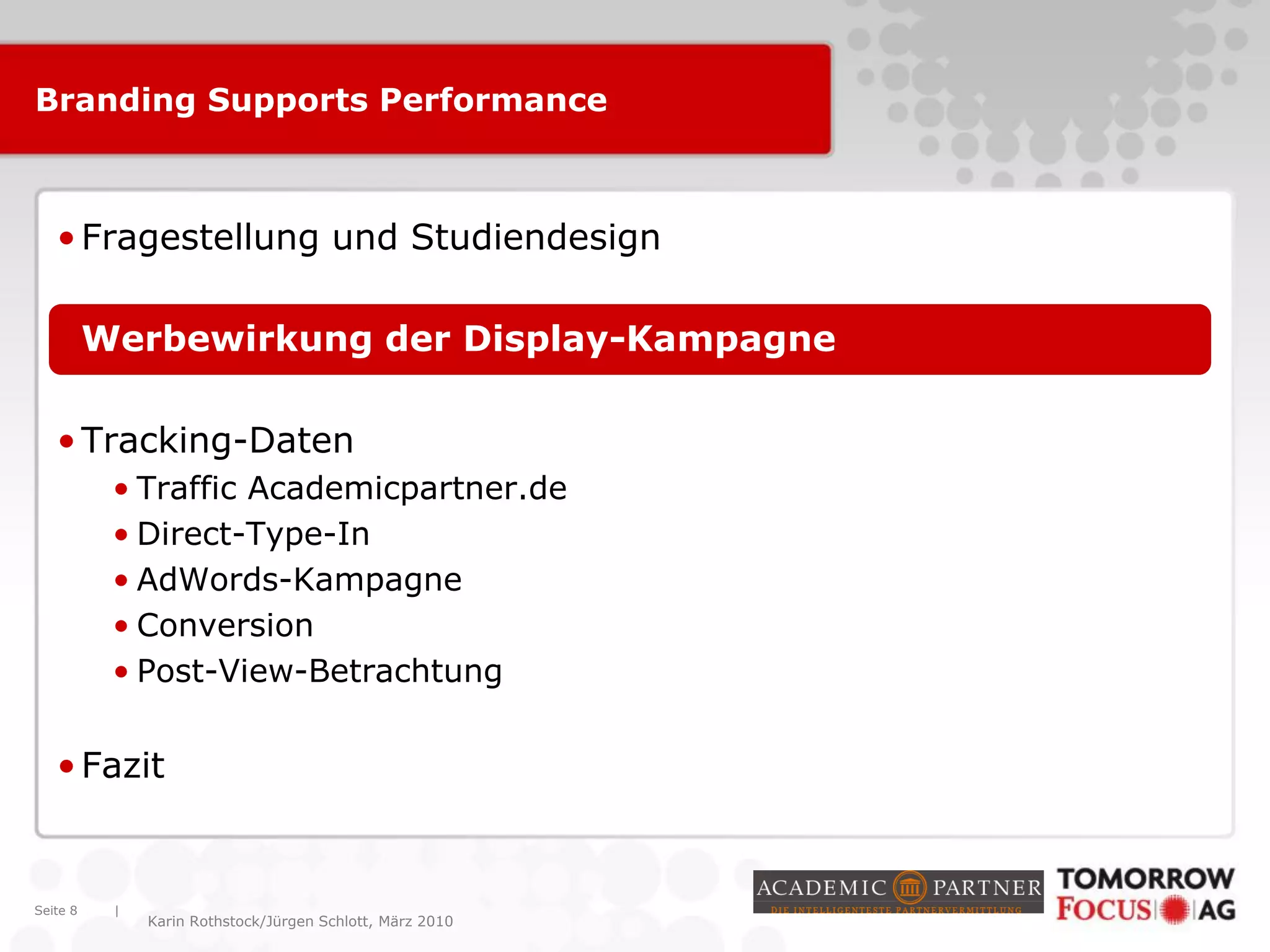 |
Karin Rothstock/Jürgen Schlott, März 2010
Branding Supports Performance
•Fragestellung und Studiendesign
•Werbewirkung der Display-Kampagne
•Tracking-Daten
• Traffic Academicpartner.de
• Direct-Type-In
• AdWords-Kampagne
• Conversion
• Post-View-Betrachtung
•Fazit
Seite 8
 