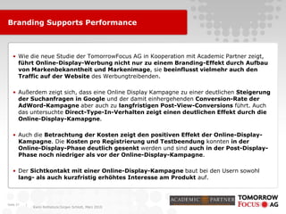 |
Karin Rothstock/Jürgen Schlott, März 2010
Branding Supports Performance
• Wie die neue Studie der TomorrowFocus AG in Kooperation mit Academic Partner zeigt,
führt Online-Display-Werbung nicht nur zu einem Branding-Effekt durch Aufbau
von Markenbekanntheit und Markenimage, sie beeinflusst vielmehr auch den
Traffic auf der Website des Werbungtreibenden.
• Außerdem zeigt sich, dass eine Online Display Kampagne zu einer deutlichen Steigerung
der Suchanfragen in Google und der damit einhergehenden Conversion-Rate der
AdWord-Kampagne aber auch zu langfristigen Post-View-Conversions führt. Auch
das untersuchte Direct-Type-In-Verhalten zeigt einen deutlichen Effekt durch die
Online-Display-Kamapgne.
• Auch die Betrachtung der Kosten zeigt den positiven Effekt der Online-Display-
Kampagne. Die Kosten pro Registrierung und Testbeendung konnten in der
Online-Display-Phase deutlich gesenkt werden und sind auch in der Post-Display-
Phase noch niedriger als vor der Online-Display-Kampagne.
• Der Sichtkontakt mit einer Online-Display-Kampagne baut bei den Usern sowohl
lang- als auch kurzfristig erhöhtes Interesse am Produkt auf.
Seite 27
 