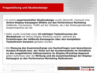 |
Karin Rothstock/Jürgen Schlott, März 2010
Fragestellung und Studiendesign
• In einem experimentellen Studiendesign wurde überprüft, inwieweit eine
Online-Display-Kampagne Effekte auf das Performance Marketing
(AdWords, Conversions, Traffic auf der Zielseite, etc.) des Werbungtreibenden
Academicpartner.de hat.
• Dafür wurde innerhalb eines 10-wöchigen Testzeitraumes der
Werbedruck mit Online-Display-Werbung variiert, während die
Einstellungen der AdWords-Kampagnen über den kompletten
Testzeitraum konstant gehalten wurden.
• Die Messung des Zusammenhangs von Suchanfragen zum beworbenen
Kunden/Produkt bzw. der Visits auf der Kundenwebsite im Verhältnis
zu den ausgelieferten AdImpressions im Display/Branding-Segment
geben Aufschluss über die Wirkung und die Zusammenhänge der Display-
Kampagne zu den Performance-Marketing Maßnahmen.
Seite 3
 