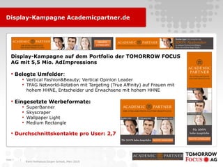 |
Karin Rothstock/Jürgen Schlott, März 2010
Display-Kampagne Academicpartner.de
Seite 7
Display-Kampagne auf dem Portfolio der TOMORROW FOCUS
AG mit 5,5 Mio. AdImpressions
• Belegte Umfelder:
• Vertical Fashion&Beauty; Vertical Opinion Leader
• TFAG Networld-Rotation mit Targeting (True Affinity) auf Frauen mit
hohem HHNE, Entscheider und Erwachsene mit hohem HHNE
• Eingesetzte Werbeformate:
• SuperBanner
• Skyscraper
• Wallpaper Light
• Medium Rectangle
• Durchschnittskontakte pro User: 2,7
 