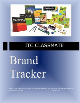ITC CLASSMATE


Brand
Tracker
Brand value is much like an onion. It has layers and a core. The core is the user who will stick with
you until the very end.                                          –Edwin Artzt
 