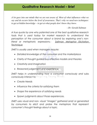 Qualitative Research Model – Brief


A lot goes into our minds that we are not aware of. Most of what influences what we
say and do occurs below the level of awareness. That’s why we need new techniques:
to get at hidden knowledge – to get at what people don’t know they know.

                                                           - Dr. Gerald Zaltman

A true quote by one who patented one of the best qualitative research
tools that is used today for market research to understand the
perception of the consumer about a brand by exploring one’s non-
literal or metaphoric expressions.-  Zaltman Metaphor Elicitation
Technique

ZMET is usually used when managers require:

   • Detailed knowledge of the consumer and the marketplace

   • Clarity of thought guided buy effective models and theories

   • Creativity and imagination

   • Reasoned judgement and experience

ZMET helps in understanding how a consumer consciously and subs
consciously interact to:

   • Create Needs

   • Influence the criteria for satisfying them

   • Shape the experience of satisfying needs

   • Spawn judgments about those experiences.

ZMET uses visual and non- visual “images” gathered and/ or generated
by consumers to elicit and probe the metaphors that represent
consumer’s thought feelings about a topic.


                                        16
 