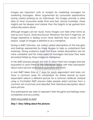 Images are important units of analysis for marketing managers for
marketing managers. When augmented by consumers explanations
during careful probing by an interviewer, the images provide a clear
idea of what consumers really think and feel. Almost invariably, these
insights are far deeper and clearer than the insights to be gained from
verbal discussions alone.

Although images can be visual, many images can take other forms as
well as such Touch, Smell and Sound. Whatever the form it might be, an
image represents a feeling much more distinctly than words. For this
reason, usage of images is referred to as a metaphor.

During a ZMET interview, we collect verbal descriptions of the thoughts
and feelings represented by these images to help us understand their
meaning. Strong evidence exists that these verbal descriptions are far
more complete and far more useful to managers because they were
simulated initially by these images or metaphors.

In the ZMET process people are told to select their own images and are
requested to send them to the interviewer along with their perception
about each picture and brand associated with them.

A real ZMET takes time of 7 days for each respondent and does not
have a common base for comparison for similar brands as each
respondent selects a different picture for a common attribute. Instead
using a Controlled ZMET process helps people select pictures from a
common set of pictures and describe their individual perception about
each picture.

Thus participants are able to represent their thoughts and feelings more
completely and accurately.

STEPS FOLLOWED IN ZMET

Step 1: Story Telling about the pictures


                                     17
 