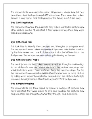 The respondents were asked to select 10 pictures, which they felt best
described, their feelings towards ITC classmate. They were then asked
to form a story about their feelings about the brand in a 5-6 line story.

Step 2: Missing Picture

The respondents where then asked if they asked wanted to include any
other picture on the 10 selected. If they answered yes then they were
asked to explain why.



Step 3: The Triad Task

This task tries to identify the concepts and thoughts at a higher level.
The respondents were asked to represent 3 pictures selected at random
by the interviewer and how 2 of them are similar, but different from the
3 rd picture. The reasons are probed using laddering technique.

Step 4: The Metaphor Probe

The participants are then asked to elaborate their thoughts and feelings
in an elaborate manner which uncovers the actual meaning and
validated ideas which have surfaced from the previous steps. For this
the respondents are asked to widen the frame of one or more picture
by asking what should be added or deleted from the picture that might
reinforce the original idea. This step id repeated for 2 or 3 pictures.

Step 5: Digital Imaging

The respondents are then asked to create a collage of pictures they
have selected. They were asked to give one word for the pictures they
had selected. This brought out what they thought and their ideas.




                                   18
 
