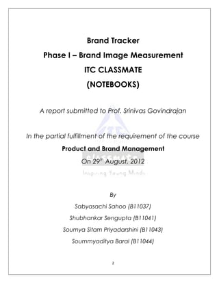Brand Tracker
     Phase I – Brand Image Measurement
                   ITC CLASSMATE
                    (NOTEBOOKS)


    A report submitted to Prof. Srinivas Govindrajan


In the partial fulfillment of the requirement of the course
            Product and Brand Management
                  On 29th August, 2012




                            By

                Sabyasachi Sahoo (B11037)

              Shubhankar Sengupta (B11041)

            Soumya Sitam Priyadarshini (B11043)

               Soummyaditya Baral (B11044)


                             2
 
