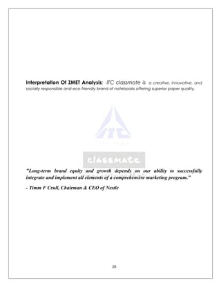 Interpretation Of ZMET Analysis: ITC classmate is               a creative, innovative, and
socially responsible and eco-friendly brand of notebooks offering superior paper quality.




"Long-term brand equity and growth depends on our ability to successfully
integrate and implement all elements of a comprehensive marketing program."

- Timm F Crull, Chairman & CEO of Nestle




                                            20
 
