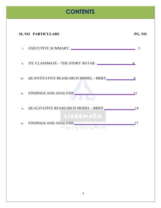 CONTENTS


SL.NO PARTICULARS                             PG. NO


 i.    EXECUTIVE SUMMARY                               3



 ii.   ITC CLASSMATE – THE STORY SO FAR       4



iii.   QUANTITATIVE REASEARCH MODEL - BRIEF   6



iv.    FINDINGS AND ANALYSIS                  11



 v.    QUALITATIVE REASEARCH MODEL - BRIEF        14



vi.    FINDINGS AND ANALYSIS                      17




                                 3
 