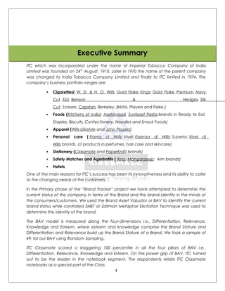 Executive Summary
ITC which was incorporated under the name of Imperial Tobacco Company of India
Limited was founded on 24th August, 1910. Later in 1970 the name of the parent company
was changed to India Tobacco Company Limited and finally to ITC limited in 1974. The
company’s business portfolio ranges are:

             Cigarettes( W. D. & H. O. Wills, Gold Flake Kings, Gold Flake Premium, Navy
              Cut, 555, Benson                             &                             Hedges, Silk
              Cut, Scissors, Capstan, Berkeley, Bristol, Players and Flake.)
             Foods (Kitchens of India; Aashirvaad, Sunfeast Pasta brands in Ready to Eat,
              Staples, Biscuits, Confectionery, Noodles and Snack Foods)
             Apparel (Wills Lifestyle and John Players)
             Personal   care    ( Fiama   di   Wills; Vivel; Essenza   di   Wills; Superia; Vivel   di
              Wills brands, of products in perfumes, hair care and skincare)
             Stationery (Classmate and PaperKraft brands)
             Safety Matches and Agarbattis ( iKno; Mangaldeep; Aim brands)
             Hotels
One of the main reasons for ITC’s success has been its innovativeness and its ability to cater
to the changing needs of the customers.

In the Primary phase of the “Brand Tracker” project we have attempted to determine the
current status of the company in terms of the Brand and the brand identity in the minds of
the consumers/customers. We used the Brand Asset Valuator or BAV to identify the current
brand status while controlled ZMET or Zaltman Metaphor Elicitation Technique was used to
determine the identity of the brand.

The BAV model is measured along the four-dimensions i.e., Differentiation, Relevance,
Knowledge and Esteem, where esteem and knowledge comprise the Brand Stature and
Differentiation and Relevance build up the Brand Stature of a Brand. We took a sample of
49, for our BAV using Random Sampling.

ITC Classmate scored a staggering 100 percentile in all the four pillars of BAV i.e.,
Differentiation, Relevance, Knowledge and Esteem. On the power grip of BAV, ITC turned
out to be the leader in the notebook segment. The respondents relate ITC Classmate
notebooks as a special part of the Class.
                                           4
 