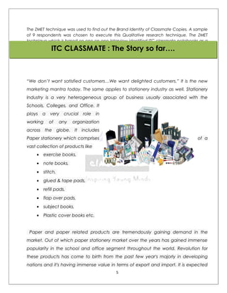 The ZMET technique was used to find out the Brand Identity of Classmate Copies. A sample
of 9 respondents was chosen to execute this Qualitative research technique. The ZMET
technique which is based on one-on-one interview identified ITC classmate notebooks as a

              ITC CLASSMATE : The Story so far….
creative, innovative, and socially responsible with eco-friendly brand of notebooks offering
superior paper quality.




“We don’t want satisfied customers…We want delighted customers.” It is the new
marketing mantra today. The same applies to stationery industry as well. Stationery
Industry is a very heterogeneous group of business usually associated with the
Schools, Colleges, and Office. It
plays    a   very   crucial   role   in
working      of    any   organization
across the globe. It includes
Paper stationery which comprises                                                      of a
vast collection of products like
     •   exercise books,
     •   note books,
     •   stitch,
     •   glued & tape pads,
     •   refill pads,
     •   flap over pads,
     •   subject books,
     •   Plastic cover books etc.


 Paper and paper related products are tremendously gaining demand in the
market. Out of which paper stationery market over the years has gained immense
popularity in the school and office segment throughout the world. Revolution for
these products has come to birth from the past few year's majorly in developing
nations and it's having immense value in terms of export and import. It is expected
                                             5
 