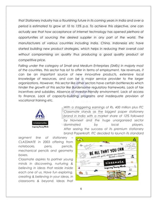 that Stationery industry has a flourishing future in its coming years in India and over a
period is estimated to grow at 10 to 15% p.a. To achieve this objective, one can
actually see that how acceptance of Internet technology has opened plethora of
opportunities of sourcing the desired supplier in any part of the world. The
manufacturers of various countries including India, China, Indonesia etc have
started building new product strategies, which helps in reducing their overall cost
without compromising on quality thus producing a good quality product at
competitive price.
Falling under the category of Small and Medium Enterprises (SMEs) in majorly most
of the countries, this sector has lot to offer in terms of employment, tax revenues, it
can be an important source of new innovative products, extensive local
knowledge of resources, and can be a major service provider to the larger
organizations. However, this sector like other sectors have certain bottlenecks which
hinder the growth of this sector like Burdensome regulatory frameworks, Lack of tax
incentives and subsidies, Absence of investor-friendly environment, Lack of access
to finance, Lack of capacity-building programs and inadequate provision of
vocational training etc.

                               With a staggering earnings of Rs. 400 million plus ITC
                               Classmate stands as the biggest paper stationery
                               brand in India with a market share of 12% followed
                               by Navneet and the huge unorganized sector
                               dominated           by         local          players.
                               After seeing the success of its premium stationery
                               brand Paperkraft, ITC decided to launch its standard
segment line of stationery –
CLASSMATE in 2003 offering from
notebooks,       pens,        pencils,
mechanical pencils and geometry
boxes.
Classmate aspires to partner young
minds in discovering, nurturing &
believing in ideas that reside inside
each one of us. Have fun exploring,
creating & believing in your ideas, in
classrooms & beyond. Ideas that

                                            6
 