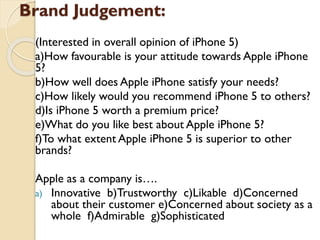 Brand Judgement:
(Interested in overall opinion of iPhone 5)
a)How favourable is your attitude towards Apple
iPhone 5?
b)How well does Apple iPhone satisfy your needs?
c)How likely would you recommend iPhone 5 to
others?
d)Is iPhone 5 worth a premium price?
e)What do you like best about Apple iPhone 5?
f)To what extent Apple iPhone 5 is superior to other
brands?
Apple as a company is….
a) Innovative b)Trustworthy c)Likable d)Concerned
about their customer e)Concerned about society
as a whole f)Admirable g)Sophisticated
 