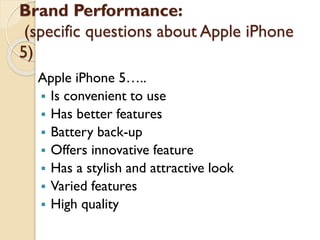 Brand Performance:
(specific questions about Apple
iPhone 5)
Apple iPhone 5…..
 Is convenient to use
 Has better features
 Battery back-up
 Offers innovative feature
 Has a stylish and attractive look
 Varied features
 High quality
 