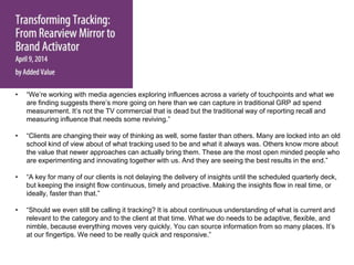 • “We’re working with media agencies exploring influences across a variety of touchpoints and what we
are finding suggests there’s more going on here than we can capture in traditional GRP ad spend
measurement. It’s not the TV commercial that is dead but the traditional way of reporting recall and
measuring influence that needs some reviving.”
• “Clients are changing their way of thinking as well, some faster than others. Many are locked into an old
school kind of view about of what tracking used to be and what it always was. Others know more about
the value that newer approaches can actually bring them. These are the most open minded people who
are experimenting and innovating together with us. And they are seeing the best results in the end.”
• “A key for many of our clients is not delaying the delivery of insights until the scheduled quarterly deck,
but keeping the insight flow continuous, timely and proactive. Making the insights flow in real time, or
ideally, faster than that.”
• “Should we even still be calling it tracking? It is about continuous understanding of what is current and
relevant to the category and to the client at that time. What we do needs to be adaptive, flexible, and
nimble, because everything moves very quickly. You can source information from so many places. It’s
at our fingertips. We need to be really quick and responsive.”
 
