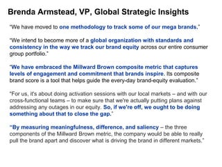 Brenda Armstead, VP, Global Strategic Insights
“We have moved to one methodology to track some of our mega brands.”
“We intend to become more of a global organization with standards and
consistency in the way we track our brand equity across our entire consumer
group portfolio.”
“We have embraced the Millward Brown composite metric that captures
levels of engagement and commitment that brands inspire. Its composite
brand score is a tool that helps guide the every-day brand-equity evaluation.”
“For us, it's about doing activation sessions with our local markets – and with our
cross-functional teams – to make sure that we're actually putting plans against
addressing any outages in our equity. So, if we're off, we ought to be doing
something about that to close the gap.”
“By measuring meaningfulness, difference, and saliency – the three
components of the Millward Brown metric, the company would be able to really
pull the brand apart and discover what is driving the brand in different markets.”
 