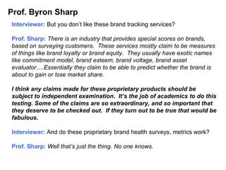 Prof. Byron Sharp
Interviewer: But you don’t like these brand tracking services?
Prof. Sharp: There is an industry that provides special scores on brands,
based on surveying customers. These services mostly claim to be measures
of things like brand loyalty or brand equity. They usually have exotic names
like commitment model, brand esteem, brand voltage, brand asset
evaluator….Essentially they claim to be able to predict whether the brand is
about to gain or lose market share.
I think any claims made for these proprietary products should be
subject to independent examination. It’s the job of academics to do this
testing. Some of the claims are so extraordinary, and so important that
they deserve to be checked out. If they turn out to be true that would be
fabulous.
Interviewer: And do these proprietary brand health surveys, metrics work?
Prof. Sharp: Well that’s just the thing. No one knows.
 
