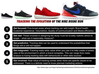 1 Get focused: Five broad areas where tracking can add insight: Brand health,
Customer experience, Volumetrics, Quality of communication and Media efficiency
2 Get real: Those involved in designing the study must be brutally realistic about its
scope – what can it reasonably measure?
3 Get predictive: Tracking data can be used to understand the probabilities that
things will or will not happen.
4
Get integrated: Tracking really adds value when you use it to help create a holistic
view of the environment in which a brand competes. This can range from meta-
analysis to fusing tracking data with behavioural or other data sources.
5 Get involved: Real value of tracking comes when there are specific issues to be
addressed. There is a definite need to know planned marketing actions.
http://www.wpp.com/wpp/marketing/marketresearch/thefutureoftrackingstudies/
 
