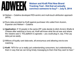 Nielsen and Kraft Pilot New Brand
Tracking Tool - Did that ad actually
convince someone to buy? – July 6, 2014
 Nielsen – Catalina developed ROI-centric and multi-touch attribution approach
(MTA)
 Runs data provided by Kraft against purchaser info culled from Acxiom,
Experian and Nielsen – Catalina
 Application: If 10 people in the same ZIP code decide to ditch Annie’s Shells &
Cheese after watching a funny ad, Kraft will know what the ad was and where
the viewers saw it. The platform is agnostic – you could plug in, say, Frito Lay
data just as easily
 Millions of loyalty card data-sets, all anonymous and allowing one-to-one
matching
 Kraft: “MTA for us is really just understanding consumers, but understanding
them in way that we can bring timely messaging to them that they want to hear."
 