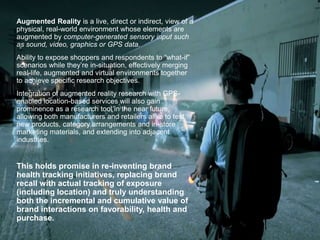 Augmented Reality is a live, direct or indirect, view of a
physical, real-world environment whose elements are
augmented by computer-generated sensory input such
as sound, video, graphics or GPS data.
Ability to expose shoppers and respondents to “what-if”
scenarios while they’re in-situation, effectively merging
real-life, augmented and virtual environments together
to achieve specific research objectives.
Integration of augmented reality research with GPS-
enabled location-based services will also gain
prominence as a research tool in the near future,
allowing both manufacturers and retailers alike to test
new products, category arrangements and in-store
marketing materials, and extending into adjacent
industries.
This holds promise in re-inventing brand
health tracking initiatives, replacing brand
recall with actual tracking of exposure
(including location) and truly understanding
both the incremental and cumulative value of
brand interactions on favorability, health and
purchase.
 