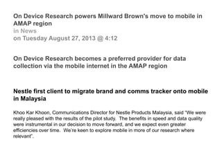 On Device Research powers Millward Brown's move to mobile in
AMAP region
in News
on Tuesday August 27, 2013 @ 4:12
On Device Research becomes a preferred provider for data
collection via the mobile internet in the AMAP region
Nestle first client to migrate brand and comms tracker onto mobile
in Malaysia
Khoo Kar Khoon, Communications Director for Nestle Products Malaysia, said “We were
really pleased with the results of the pilot study. The benefits in speed and data quality
were instrumental in our decision to move forward, and we expect even greater
efficiencies over time. We’re keen to explore mobile in more of our research where
relevant”.
 