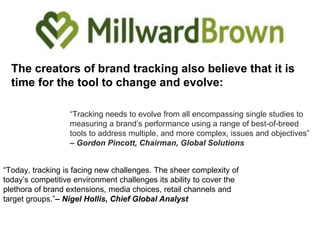 The creators of brand tracking also believe that it is
time for the tool to change and evolve:
“Tracking needs to evolve from all encompassing single studies to
measuring a brand’s performance using a range of best-of-breed
tools to address multiple, and more complex, issues and objectives”
– Gordon Pincott, Chairman, Global Solutions
“Today, tracking is facing new challenges. The sheer complexity of
today’s competitive environment challenges its ability to cover the
plethora of brand extensions, media choices, retail channels and
target groups.”– Nigel Hollis, Chief Global Analyst
 