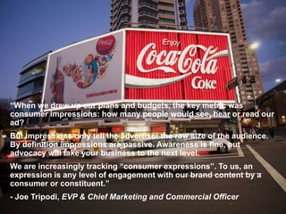 “When we drew up our plans and budgets, the key metric was
consumer impressions: how many people would see, hear or read our
ad?
But impressions only tell the advertiser the raw size of the audience.
By definition impressions are passive. Awareness is fine, but
advocacy will take your business to the next level.
We are increasingly tracking “consumer expressions”. To us, an
expression is any level of engagement with our brand content by a
consumer or constituent.”
- Joe Tripodi, EVP & Chief Marketing and Commercial Officer
 