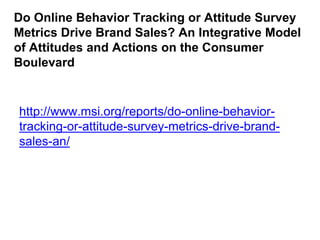Do Online Behavior Tracking or Attitude Survey
Metrics Drive Brand Sales? An Integrative Model
of Attitudes and Actions on the Consumer
Boulevard
http://www.msi.org/reports/do-online-behavior-
tracking-or-attitude-survey-metrics-drive-brand-
sales-an/
 