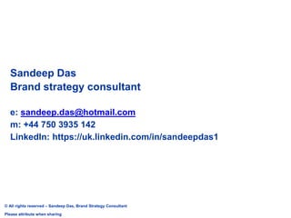 Sandeep Das
Brand strategy consultant
e: sandeep.das@hotmail.com
m: +44 750 3935 142
LinkedIn: https://uk.linkedin.com/in/sandeepdas1
© All rights reserved – Sandeep Das, Brand Strategy Consultant
Please attribute when sharing
 