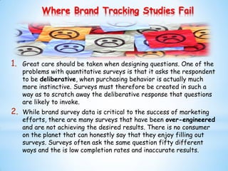 Where Brand Tracking Studies Fail
1. Great care should be taken when designing questions. One of the
problems with quantitative surveys is that it asks the respondent
to be deliberative, when purchasing behavior is actually much
more instinctive. Surveys must therefore be created in such a
way as to scratch away the deliberative response that questions
are likely to invoke.
2. While brand survey data is critical to the success of marketing
efforts, there are many surveys that have been over-engineered
and are not achieving the desired results. There is no consumer
on the planet that can honestly say that they enjoy filling out
surveys. Surveys often ask the same question fifty different
ways and the is low completion rates and inaccurate results.
 