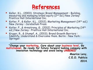  Keller, K.L., (2003). Strategic Brand Management : Building,
measuring and managing brand equity (2nd ed.) New Jersey:
Prentice Hall International Inc.
 Kotler, P., & Keller, K.L., (2012). Marketing Management (14th ed.)
New Jersey : Cerebellum Press.
 Kotler, P., & Armstrong, G., (2012). Principles of Marketing (14th
ed.) New Jersey : Prentice Hall International Inc.
 Kruger, R., & Stumpf, A., (2013). Brand Growth Barriers :
Identify, Understand & Overcome them. Berlin : New York :
Springer.
“Change your marketing, Care about your business level, Go
multichannel, Be ready for future forward looking company with
innovation technology and avoid being URBERED”
Maurice Levy,
C.E.O. Publicis
2014.
References
 