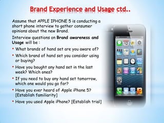 Assume that APPLE IPHONE 5 is conducting a
short phone interview to gather consumer
opinions about the new Brand.
Interview questions on Brand awareness and
Usage will be :
• What brands of hand set are you aware of?
• Which brand of hand set you consider using
or buying?
• Have you bought any hand set in the last
week? Which ones?
• If you need to buy any hand set tomorrow,
which one would you go for?
• Have you ever heard of Apple iPhone 5?
[Establish familiarity]
• Have you used Apple iPhone? [Establish trial]
Brand Experience and Usage ctd..
 