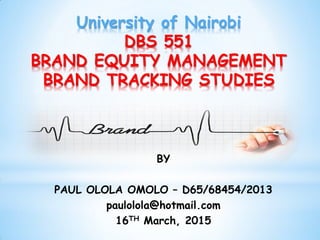 BY
PAUL OLOLA OMOLO – D65/68454/2013
paulolola@hotmail.com
16TH March, 2015
University of Nairobi
DBS 551
BRAND EQUITY MANAGEMENT
BRAND TRACKING STUDIES
 
