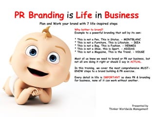 PR Branding is Life in Business
Plan and Work your brand with 7 life-inspired steps
Why bother to brand?
Example to a powerful branding that sell by its own:
²
²
²
²
²

This
This
This
This
This

is
is
is
is
is

not
not
not
not
not

a
a
a
a
a

Pen, This is Status. - MONTBLANC
Furniture, This is Lifestyle. - IKEA
Bag, This is Fashion. - HERMES
Shoe, this is Sport. - ADIDAS
Magazine, This is the Trend. - VOUGE

Most of us knew we need to brand or PR our business, but
not all are doing it right or should I say in ACTUAL.
In this training, we cover the most comprehensive MUSTKNOW steps to a brand building & PR exercise.
Every detail in life is IMPORTANT so does PR & branding
for business, none of it can work without another.

Presented by
Thinker Worldwide Management

 