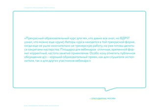 © 2015, ПРЕПОДАВАТЕЛИ: Мосякин сергей, НАТАЛЬЯ КРИСТЕА
учебный курс «фокусы бренда». Пивбар «Кромлех»
«Прекрасный образовательный курс для тех, кто давно все знал, но ВДРУГ
узнал, что можно еще круче) Авторы курса находятся в той прекрасной форме,
когда еще не ушли окончательно не тренерскую работу, но уже готовы делить-
ся секретами мастерства. Площадка для вебинаров отличная, временной фор-
мат корректный, частота занятий приемлемая. Особо хочу отметить публичное
обсуждение д/з – хороший образовательный прием, как для слушателя-испол-
нителя, так и для других участников вебинара.»
— ОЛЬГА ДЫМЧАК, МОСКВА
 