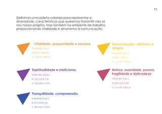 Definimos uma paleta colorida para representar a
diversidade, características que queremos transmitir não só
nos nossos projetos, mas também no ambiente de trabalho,
proporcionando vitalidade e dinamismo à comunicação.
Vitalidade, prosperidade e sucesso.
Espiritualidade e misticismo.
Tranquilidade, compreensão.
Descontração, otimismo e
alegria.
Beleza, suavidade, pureza,
fragilidade e delicadezaPANTONE 25963 C
R:135 G:50 B:150
C: 58 M:84 Y:0 K:0
PANTONE 2726 C
R:70 G:90 B:165
C: 80 M:65 Y:0 K:0
PANTONE 7406 C
R:244 G:196 B:0
C: 6 M:25 Y:100 K:0
PANTONE 7635 C
R:205 G:50 B:100
C:15 M:90 Y:40 K:5
PANTONE 1375 C
R:255 G:160 B:20
C: 0 M:45 Y:90 K:0
11
 