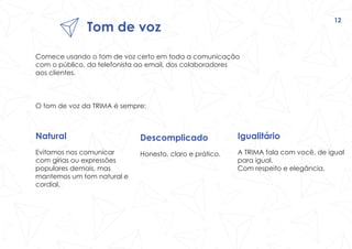 Tom de voz
12
Comece usando o tom de voz certo em toda a comunicação
com o público, da telefonista ao email, dos colaboradores
aos clientes.
O tom de voz da TRIMA é sempre:
Descomplicado
Honesto, claro e prático.
Natural
Evitamos nos comunicar
com gírias ou expressões
populares demais, mas
mantemos um tom natural e
cordial.
Igualitário
A TRIMA fala com você, de igual
para igual.
Com respeito e elegância.
 