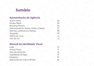 Sumário
Apresentação da Agência
Quem somos
Equipe TRIMA
Branding Persona
Posicionamento: Missão, Visão e Valores
Naming: Justificativa e Defesa
Tipografia
Paleta de cores
Tom de voz
Manual de identidade Visual
Logo
Arranjo Visual
Área de proteção
Usabilidade do logo
Papelaria
Aplicações da marca: Brindes
04
05
06
07
08
09
10
14
15
18
19
25
29
12
 