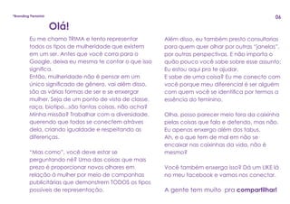 Eu me chamo TRIMA e tento representar
todos os tipos de mulheridade que existem
em um ser. Antes que você corra para o
Google, deixa eu mesma te contar o que isso
significa.
Então, mulheridade não é pensar em um
único significado de gênero, vai além disso,
são as várias formas de ser e se enxergar
mulher. Seja de um ponto de vista de classe,
raça, biotipo...são tantas coisas, não acha?
Minha missão? Trabalhar com a diversidade,
querendo que todos se conectem atráves
dela, criando igualdade e respeitando as
diferenças.
“Mas como”, você deve estar se
perguntando né? Uma das coisas que mais
prezo é proporcionar novos olhares em
relação à mulher por meio de campanhas
publicitárias que demonstrem TODOS os tipos
possíveis de representação.
Olá!
Além disso, eu também presto consultorias
para quem quer olhar por outras “janelas”,
por outras perspectivas. E não importa o
quão pouco você sabe sobre esse assunto:
Eu estou aqui pra te ajudar.
E sabe de uma coisa? Eu me conecto com
você porque meu diferencial é ser alguém
com quem você se identifica por termos a
essência do feminino.
Olha, posso parecer meio fora da caixinha
pelas coisas que falo e defendo, mas não.
Eu apenas enxergo além dos tabus.
Ah, e o que tem de mal em não se
encaixar nas caixinhas da vida, não é
mesmo?
Você também enxerga isso? Dá um LIKE lá
no meu facebook e vamos nos conectar.
A gente tem muito pra compartilhar!
*Branding Persona 06
 