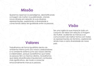 Visão
Ser uma agência que impacte todo um
conjunto de ideias em relação à imagem
da mulher, auxiliando as marcas a se
comunicarem da melhor forma com todas
as representações do feminino, explorando
ainda mais a vasta diversidade do nosso
país.Valores
Trabalhamos de forma igualitária dentro do
ambiente interno junto aos nossos colaboradores
e no ambiente externo junto aos nossos clientes
e stakeholders, porque acreditamos que todas
as pessoas têm os mesmos direitos. Acreditamos
que ideias diversificadas impulsionam conteúdos
mais significativos, de modo a conectar
emocionalmente marcas e pessoas.
Missão
Queremos repensar os paradigmas, desmistificando
a imagem da mulher na publicidade, criando
novos olhares em relação às suas diversas
representações, explorando a diversidade e
conectando ideias de igualdade entre as pessoas.
07
 