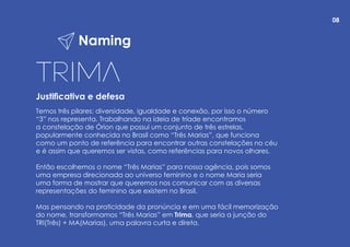 Naming
Justificativa e defesa
Temos três pilares: diversidade, igualdade e conexão, por isso o número
“3” nos representa. Trabalhando na ideia de tríade encontramos
a constelação de Órion que possui um conjunto de três estrelas,
popularmente conhecida no Brasil como “Três Marias”, que funciona
como um ponto de referência para encontrar outras constelações no céu
e é assim que queremos ser vistas, como referências para novos olhares.
Então escolhemos o nome “Três Marias” para nossa agência, pois somos
uma empresa direcionada ao universo feminino e o nome Maria seria
uma forma de mostrar que queremos nos comunicar com as diversas
representações do feminino que existem no Brasil.
Mas pensando na praticidade da pronúncia e em uma fácil memorização
do nome, transformamos “Três Marias” em Trima, que seria a junção do
TRI(Três) + MA(Marias), uma palavra curta e direta.
08
 