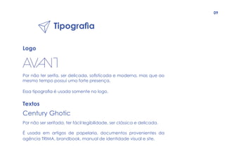 Tipografia
Logo
Por não ter serifa, ser delicada, sofisticada e moderna, mas que ao
mesmo tempo possui uma forte presença.
Essa tipografia é usada somente no logo.
Textos
Century Ghotic
Por não ser serifada, ter fácil legibilidade, ser clássica e delicada.
É usada em artigos de papelaria, documentos provenientes da
agência TRIMA, brandbook, manual de identidade visual e site.
09
 
