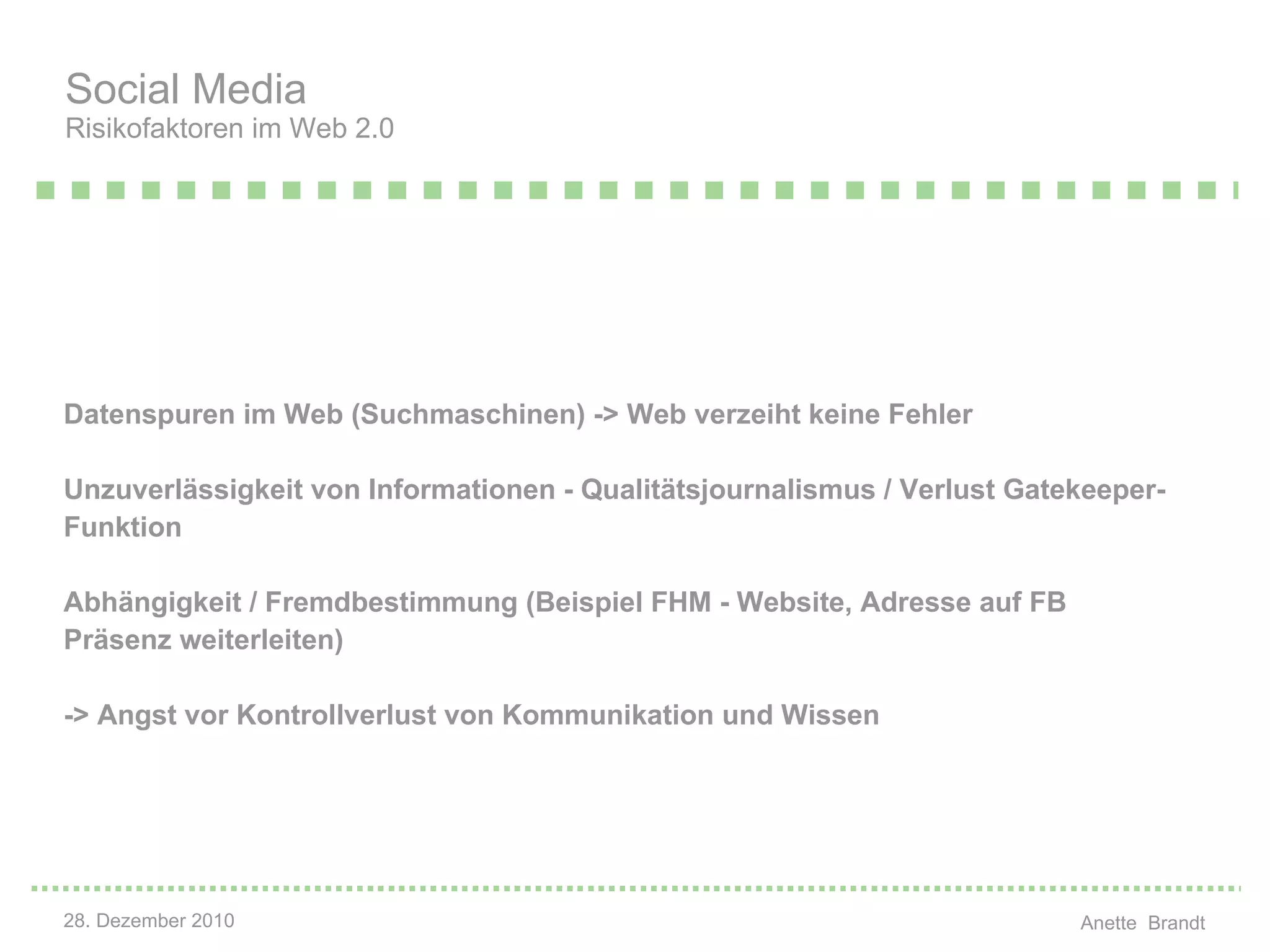 Datenspuren im Web (Suchmaschinen) -> Web verzeiht keine Fehler Unzuverlässigkeit von Informationen - Qualitätsjournalismus / Verlust Gatekeeper-Funktion Abhängigkeit / Fremdbestimmung (Beispiel FHM - Website, Adresse auf FB Präsenz weiterleiten) -> Angst vor Kontrollverlust von Kommunikation und Wissen Social Media  Risikofaktoren im Web 2.0 