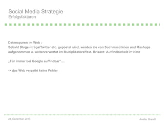 Datenspuren im Web :  Sobald Blogeinträge/Twitter etc. gepostet sind, werden sie von Suchmaschinen und Mashups aufgenommen u. weiterverwertet im Multiplikatoreffekt. Brisant: Auffindbarkeit im Netz „ Für immer bei Google auffindbar“....  -> das Web verzeiht keine Fehler Social Media Strategie Erfolgsfaktoren 