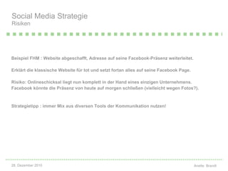 Beispiel FHM : Website abgeschafft, Adresse auf seine Facebook-Pr äs e nz weiterleitet.  Erklärt die klassische Website f ür  tot und setzt fortan alles auf seine Facebook Page.  Risiko: Onlineschicksal liegt nun komplett in der Hand eines einzigen Unternehmens. Facebook k ön n te die Pr äs e nz von heute auf morgen schlie ß e n (vielleicht wegen Fotos?).  Strategietipp : immer Mix aus diversen Tools der Kommunikation nutzen! Social Media Strategie Risiken 