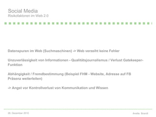 Datenspuren im Web (Suchmaschinen) -> Web verzeiht keine Fehler Unzuverlässigkeit von Informationen - Qualitätsjournalismus / Verlust Gatekeeper-Funktion Abhängigkeit / Fremdbestimmung (Beispiel FHM - Website, Adresse auf FB Präsenz weiterleiten) -> Angst vor Kontrollverlust von Kommunikation und Wissen Social Media  Risikofaktoren im Web 2.0 